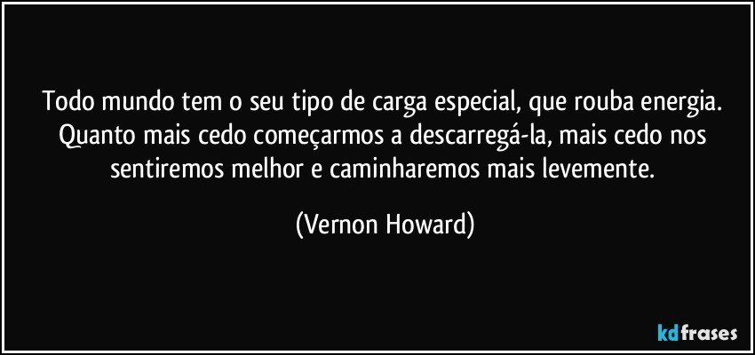 Todo mundo tem o seu tipo de carga especial, que rouba energia. Quanto mais cedo começarmos a descarregá-la, mais cedo nos sentiremos melhor e caminharemos mais levemente. (Vernon Howard)