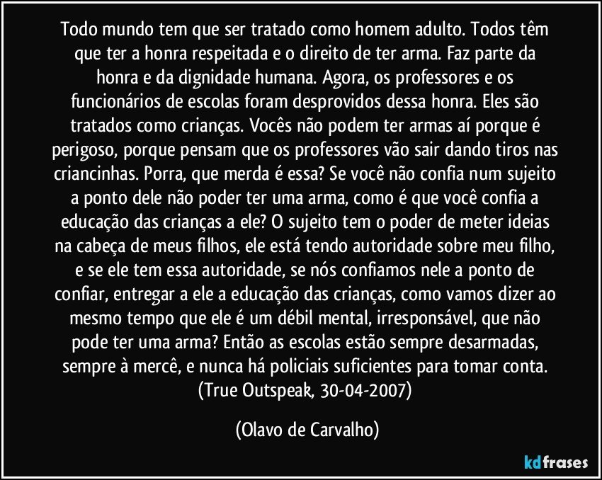 Todo mundo tem que ser tratado como homem adulto. Todos têm que ter a honra respeitada e o direito de ter arma. Faz parte da honra e da dignidade humana. Agora, os professores e os funcionários de escolas foram desprovidos dessa honra. Eles são tratados como crianças. Vocês não podem ter armas aí porque é perigoso, porque pensam que os professores vão sair dando tiros nas criancinhas. Porra, que merda é essa? Se você não confia num sujeito a ponto dele não poder ter uma arma, como é que você confia a educação das crianças a ele? O sujeito tem o poder de meter ideias na cabeça de meus filhos, ele está tendo autoridade sobre meu filho, e se ele tem essa autoridade, se nós confiamos nele a ponto de confiar, entregar a ele a educação das crianças, como vamos dizer ao mesmo tempo que ele é um débil mental, irresponsável, que não pode ter uma arma? Então as escolas estão sempre desarmadas, sempre à mercê, e nunca há policiais suficientes para tomar conta. 
(True Outspeak, 30-04-2007) (Olavo de Carvalho)