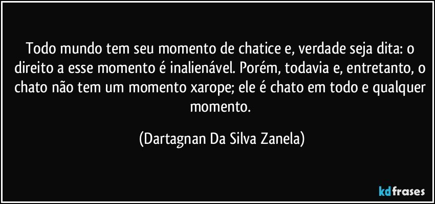 Todo mundo tem seu momento de chatice e, verdade seja dita: o direito a esse momento é inalienável. Porém, todavia e, entretanto, o chato não tem um momento xarope; ele é chato em todo e qualquer momento. (Dartagnan Da Silva Zanela)