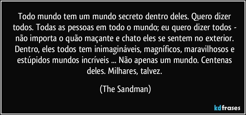 Todo mundo tem um mundo secreto dentro deles. Quero dizer todos. Todas as pessoas em todo o mundo; eu quero dizer todos - não importa o quão maçante e chato eles se sentem no exterior. Dentro, eles todos tem inimagináveis, magníficos, maravilhosos e estúpidos mundos incríveis ... Não apenas um mundo. Centenas deles. Milhares, talvez. (The Sandman)