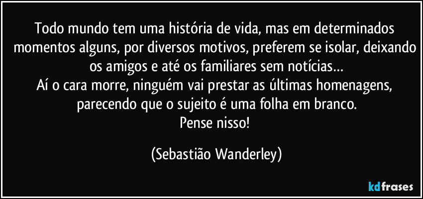 Todo mundo tem uma história de vida, mas em determinados momentos alguns, por diversos motivos, preferem se isolar, deixando os amigos e até os familiares sem notícias…
Aí o cara morre, ninguém vai prestar as últimas homenagens, parecendo que o sujeito é uma folha em branco.
Pense nisso! (Sebastião Wanderley)