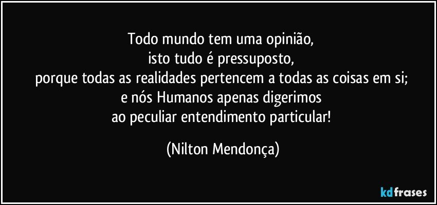 Todo mundo tem uma opinião, 
isto tudo é pressuposto, 
porque todas as realidades pertencem a todas as coisas em si; 
e nós Humanos apenas digerimos 
ao peculiar entendimento particular! (Nilton Mendonça)