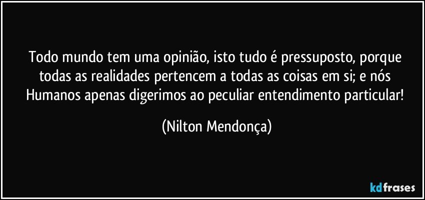 Todo mundo tem uma opinião, isto tudo é pressuposto, porque todas as realidades pertencem a todas as coisas em si; e nós Humanos apenas digerimos ao peculiar entendimento particular! (Nilton Mendonça)