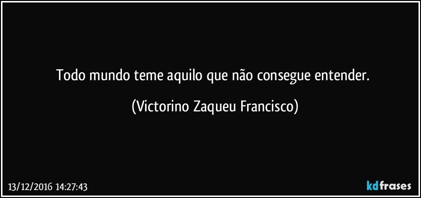 Todo mundo teme aquilo que não consegue entender. (Victorino Zaqueu Francisco)