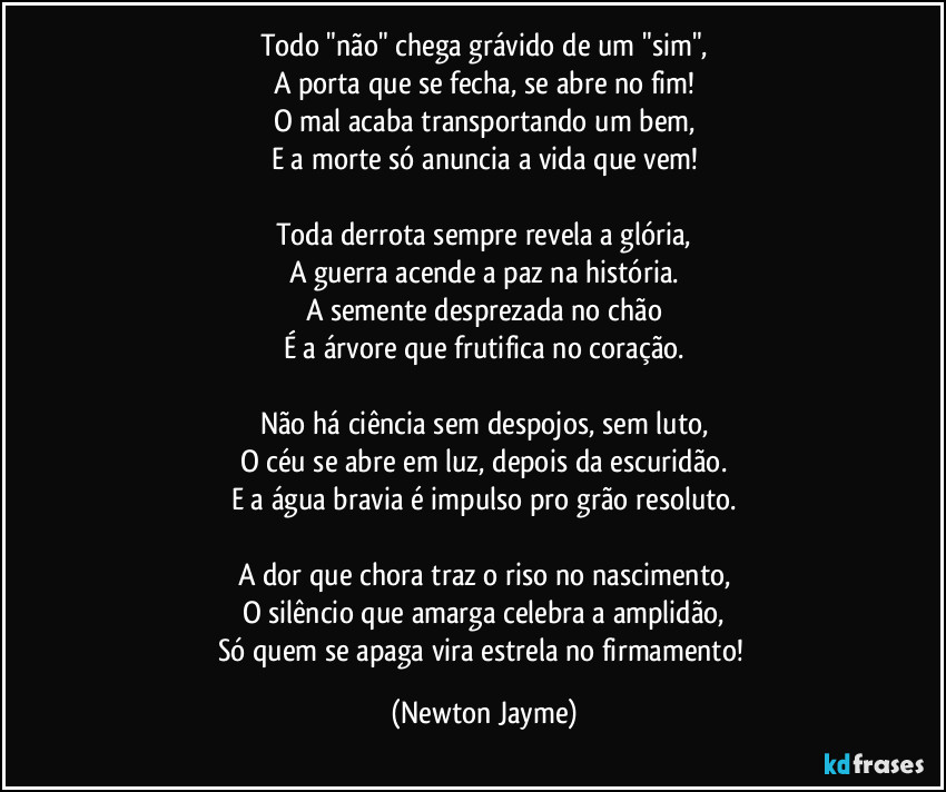 Todo "não" chega grávido de um "sim",
A porta que se fecha, se abre no fim!
O mal acaba transportando um bem,
E a morte só anuncia a vida que vem!

Toda derrota sempre revela a glória,
A guerra acende a paz na história.
A semente desprezada no chão
É a árvore que frutifica no coração.

Não há ciência sem despojos, sem luto,
O céu se abre em luz, depois da escuridão.
E a água bravia é impulso pro grão resoluto.

A dor que chora traz o riso no nascimento,
O silêncio que amarga celebra a amplidão,
Só quem se apaga vira estrela no firmamento! (Newton Jayme)