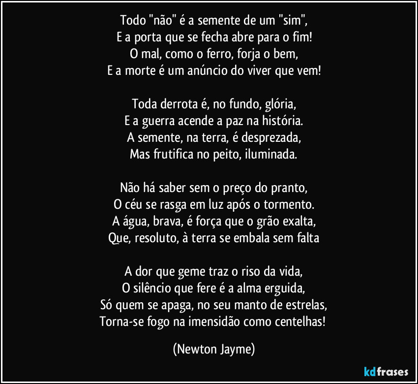 Todo "não" é a semente de um "sim",
E a porta que se fecha abre para o fim!
O mal, como o ferro, forja o bem,
E a morte é um anúncio do viver que vem!

Toda derrota é, no fundo, glória,
E a guerra acende a paz na história.
A semente, na terra, é desprezada,
Mas frutifica no peito, iluminada.

Não há saber sem o preço do pranto,
O céu se rasga em luz após o tormento.
A água, brava, é força que o grão exalta,
Que, resoluto, à terra se embala sem falta

A dor que geme traz o riso da vida,
O silêncio que fere é a alma erguida,
Só quem se apaga, no seu manto de estrelas,
Torna-se fogo na imensidão como centelhas! (Newton Jayme)