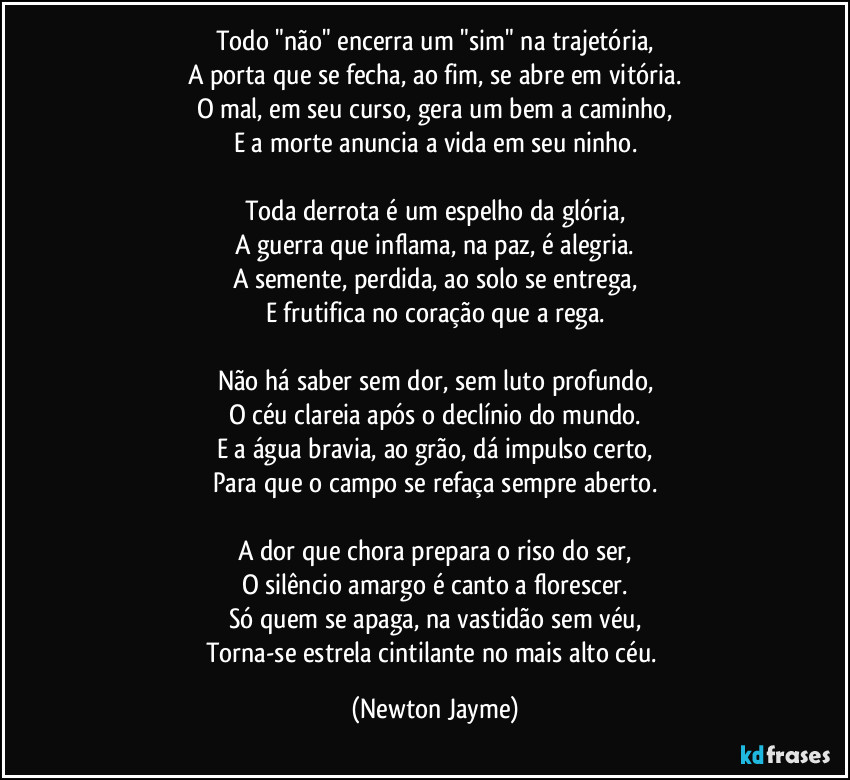 Todo "não" encerra um "sim" na trajetória,
A porta que se fecha, ao fim, se abre em vitória.
O mal, em seu curso, gera um bem a caminho,
E a morte anuncia a vida em seu ninho.

Toda derrota é um espelho da glória,
A guerra que inflama, na paz, é alegria.
A semente, perdida, ao solo se entrega,
E frutifica no coração que a rega.

Não há saber sem dor, sem luto profundo,
O céu clareia após o declínio do mundo.
E a água bravia, ao grão, dá impulso certo,
Para que o campo se refaça sempre aberto.

A dor que chora prepara o riso do ser,
O silêncio amargo é canto a florescer.
Só quem se apaga, na vastidão sem véu,
Torna-se estrela cintilante no mais alto céu. (Newton Jayme)