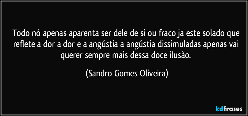 Todo nó apenas aparenta ser dele de si ou fraco ja este solado que reflete a dor a dor e a angústia a angústia dissimuladas apenas vai querer sempre mais dessa doce ilusão. (Sandro Gomes Oliveira)