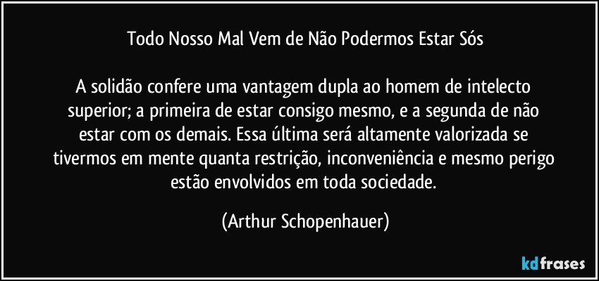 Todo Nosso Mal Vem de Não Podermos Estar Sós

A solidão confere uma vantagem dupla ao homem de intelecto superior; a primeira de estar consigo mesmo, e a segunda de não estar com os demais. Essa última será altamente valorizada se tivermos em mente quanta restrição, inconveniência e mesmo perigo estão envolvidos em toda sociedade. (Arthur Schopenhauer)