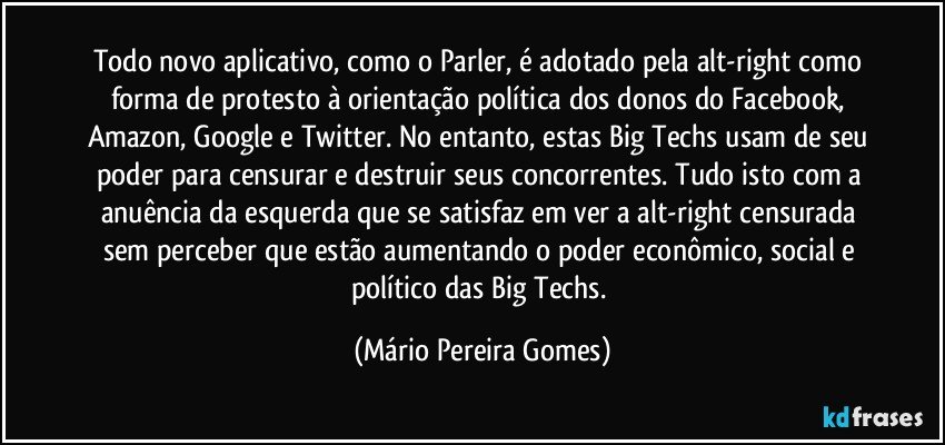 Todo novo aplicativo, como o Parler, é adotado pela alt-right como forma de protesto à orientação política dos donos do Facebook, Amazon, Google e Twitter. No entanto, estas Big Techs usam de seu poder para censurar e destruir seus concorrentes. Tudo isto com a anuência da esquerda que se satisfaz em ver a alt-right censurada sem perceber que estão aumentando o poder econômico, social e político das Big Techs. (Mário Pereira Gomes)