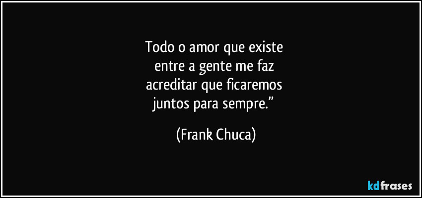 Todo o amor que existe 
entre a gente me faz 
acreditar que ficaremos 
juntos para sempre.” (Frank Chuca)