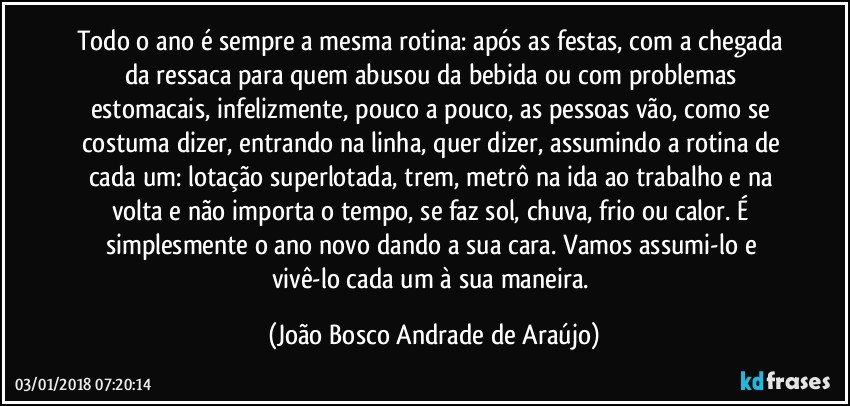 Todo o ano é sempre a mesma rotina: após as festas, com a chegada da ressaca para quem abusou da bebida ou com problemas estomacais, infelizmente, pouco a pouco, as pessoas vão, como se costuma dizer, entrando na linha, quer dizer, assumindo a rotina de cada um: lotação superlotada, trem, metrô na ida ao trabalho e na volta e não importa o tempo, se faz sol, chuva, frio ou calor. É simplesmente o ano novo dando a sua cara. Vamos assumi-lo e vivê-lo cada um à sua maneira. (João Bosco Andrade de Araújo)