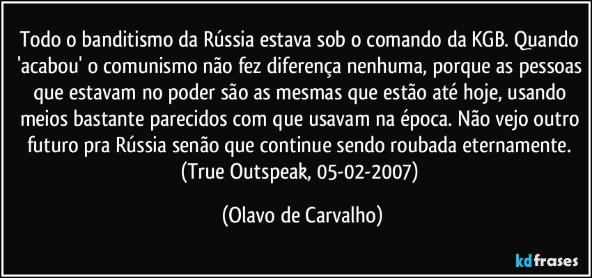 Todo o banditismo da Rússia estava sob o comando da KGB. Quando 'acabou' o comunismo não fez diferença nenhuma, porque as pessoas que estavam no poder são as mesmas que estão até hoje, usando meios bastante parecidos com que usavam na época. Não vejo outro futuro pra Rússia senão que continue sendo roubada eternamente. (True Outspeak, 05-02-2007) (Olavo de Carvalho)