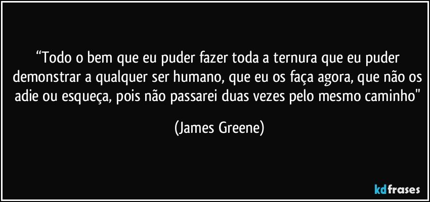 “Todo o bem que eu puder fazer toda a ternura que eu puder demonstrar a qualquer ser humano, que eu os faça agora, que não os adie ou esqueça, pois não passarei duas vezes pelo mesmo caminho" (James Greene)