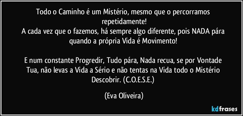 Todo o Caminho é um Mistério, mesmo que o percorramos repetidamente!
A cada vez que o fazemos, há sempre algo diferente, pois NADA pára quando a própria Vida é Movimento! 

E num constante Progredir, Tudo pára, Nada recua, se por Vontade Tua, não levas a Vida a Sério e não tentas na Vida todo o Mistério Descobrir. (C.O.E.S.E.) (Eva Oliveira)