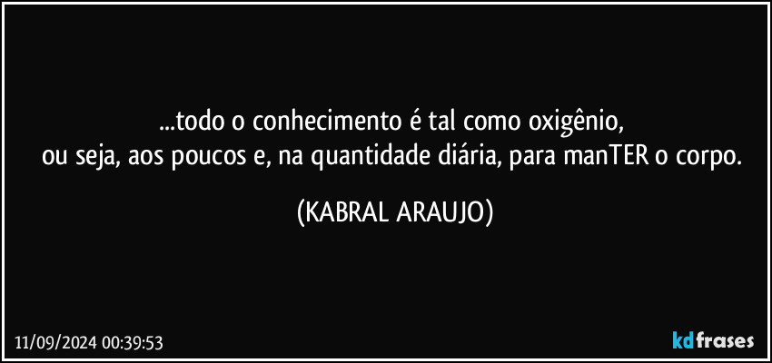 ...todo o conhecimento é tal como oxigênio, 
ou seja, aos poucos e, na quantidade diária, para manTER o corpo. (KABRAL ARAUJO)