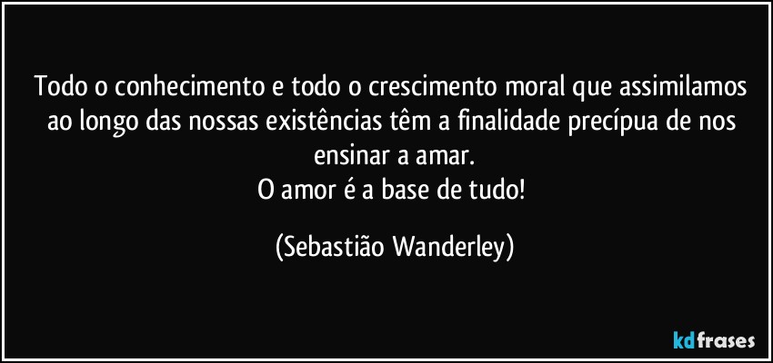 Todo o conhecimento e todo o crescimento moral que assimilamos ao longo das nossas existências têm a finalidade precípua de nos ensinar a amar.
O amor é a base de tudo! (Sebastião Wanderley)