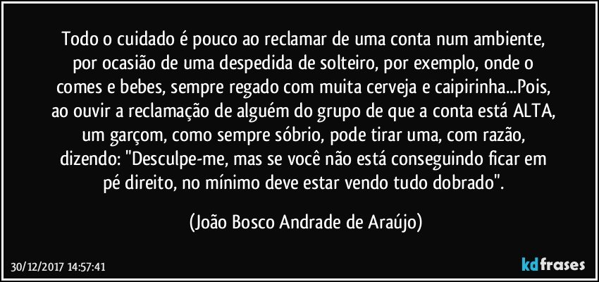 Todo o cuidado é pouco ao reclamar de uma conta num ambiente, por ocasião de uma despedida de solteiro, por exemplo, onde o comes e bebes, sempre regado com muita cerveja e caipirinha...Pois, ao ouvir a reclamação de alguém do grupo de que a conta está ALTA, um garçom, como sempre sóbrio, pode tirar uma, com razão, dizendo: "Desculpe-me, mas se você não está conseguindo ficar em pé direito, no mínimo deve estar vendo tudo dobrado". (João Bosco Andrade de Araújo)