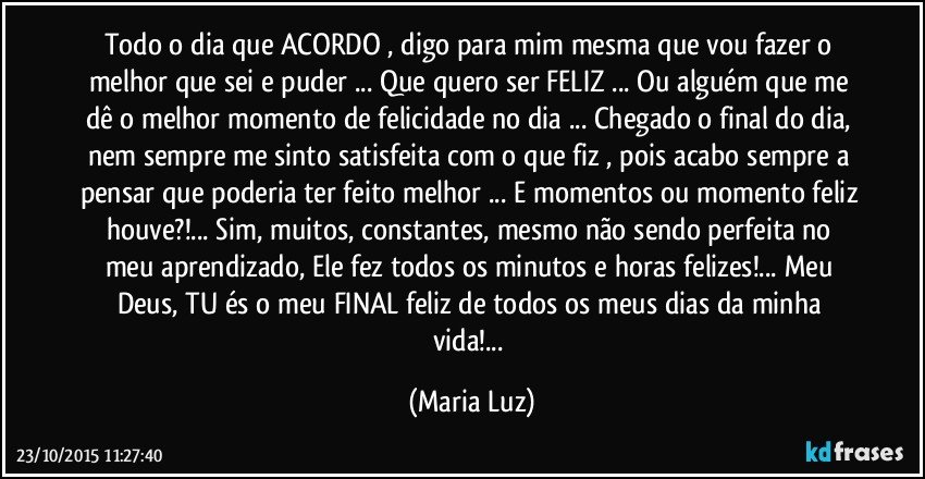 Todo o dia que ACORDO , digo para mim mesma que vou fazer o melhor que sei e puder ... Que quero ser FELIZ ... Ou alguém que me dê o melhor momento de felicidade no dia ... Chegado o final do dia, nem sempre me sinto satisfeita com o que fiz , pois acabo sempre a pensar que poderia ter feito melhor ... E momentos ou momento feliz houve?!... Sim, muitos, constantes, mesmo não sendo perfeita no meu aprendizado, Ele fez todos os minutos e horas felizes!... Meu Deus, TU és o meu FINAL feliz de todos os meus dias da minha vida!... (Maria Luz)