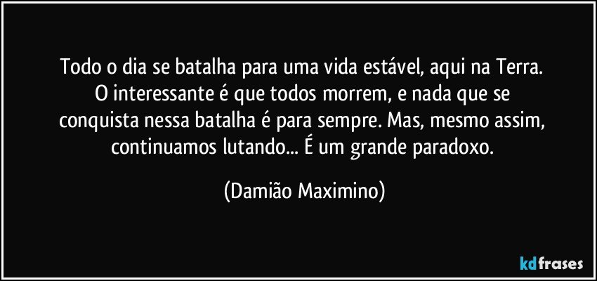 Todo o dia se batalha para uma vida estável, aqui na Terra. 
O interessante é que todos morrem, e nada que se 
conquista nessa batalha é para sempre. Mas, mesmo assim, 
continuamos lutando... É um grande paradoxo. (Damião Maximino)