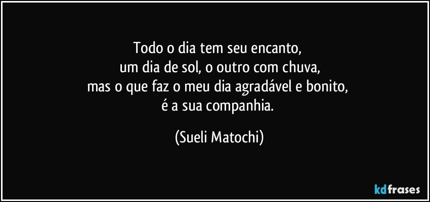 Todo o dia tem seu encanto, 
um dia de sol, o outro com chuva,
mas o que faz o meu dia agradável e bonito, 
é a sua companhia. (Sueli Matochi)