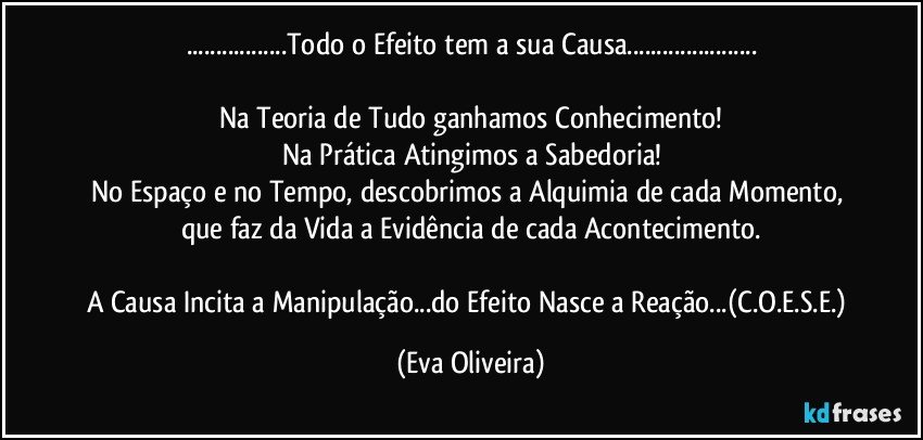 ...Todo o Efeito tem a sua Causa...

Na Teoria de Tudo ganhamos Conhecimento!
Na Prática Atingimos a Sabedoria!
No Espaço e no Tempo, descobrimos a Alquimia de cada Momento, que faz da Vida a Evidência de cada Acontecimento.

A Causa Incita a Manipulação...do Efeito Nasce a Reação...(C.O.E.S.E.) (Eva Oliveira)