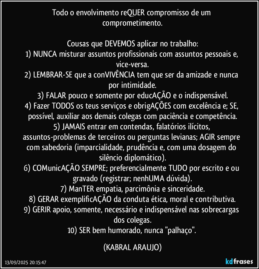 Todo o envolvimento reQUER compromisso de um comprometimento.

Cousas que DEVEMOS aplicar no trabalho:
1) NUNCA misturar assuntos profissionais com assuntos pessoais e, vice-versa.
2) LEMBRAR-SE que a conVIVÊNCIA tem que ser da amizade e nunca por intimidade.
3) FALAR pouco e somente por educAÇÃO e o indispensável.
4) Fazer TODOS os teus serviços e obrigAÇÕES com excelência e; SE, possível, auxiliar aos demais colegas com paciência e competência.
5) JAMAIS entrar em contendas, falatórios ilícitos, assuntos-problemas de terceiros ou perguntas levianas; AGIR sempre com sabedoria (imparcialidade, prudência e, com uma dosagem do silêncio diplomático).
6) COMunicAÇÃO SEMPRE; preferencialmente TUDO por escrito e/ou gravado (registrar; nenhUMA dúvida).
7) ManTER empatia, parcimônia e sinceridade.
8) GERAR exemplificAÇÃO da conduta ética, moral e contributiva.
9) GERIR apoio, somente, necessário e indispensável nas sobrecargas dos colegas.
10) SER bem humorado, nunca "palhaço". (KABRAL ARAUJO)