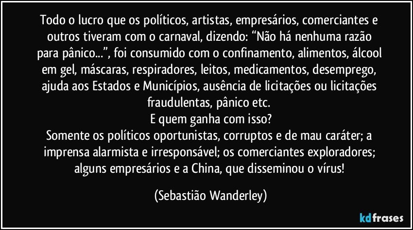 Todo o lucro que os políticos, artistas, empresários, comerciantes e outros tiveram com o carnaval, dizendo: “Não há nenhuma razão para pânico...”, foi consumido com o confinamento, alimentos, álcool em gel, máscaras, respiradores, leitos, medicamentos, desemprego, ajuda aos Estados e Municípios, ausência de licitações ou licitações fraudulentas, pânico etc. 
E quem ganha com isso?
Somente os políticos oportunistas, corruptos e de mau caráter; a imprensa alarmista e irresponsável; os comerciantes exploradores; alguns empresários e a China, que disseminou o vírus! (Sebastião Wanderley)