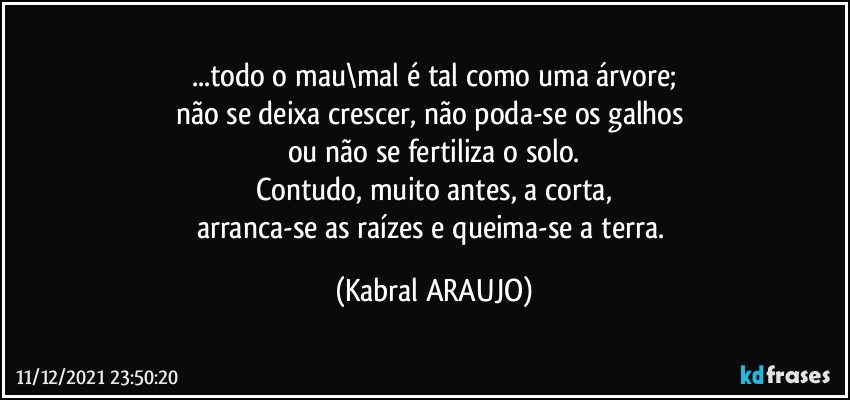 ...todo o mau\mal é tal como uma árvore;
não se deixa crescer, não poda-se os galhos 
ou não se fertiliza o solo.
Contudo, muito antes, a corta,
arranca-se as raízes e queima-se a terra. (KABRAL ARAUJO)