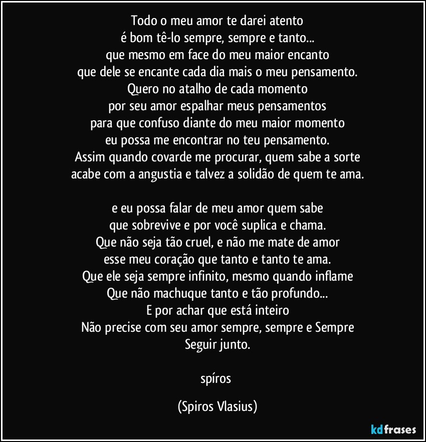 Todo o meu amor te darei atento
é bom tê-lo sempre, sempre e tanto...
que mesmo em face do meu maior encanto
que dele se encante cada dia mais o meu pensamento.
Quero no atalho de cada momento
por seu amor espalhar meus pensamentos
para que confuso diante do meu maior momento
eu possa me encontrar no teu pensamento.
Assim quando covarde me procurar, quem sabe a sorte
acabe com a angustia e talvez a solidão de quem te ama.

e eu possa falar de meu amor quem sabe
que sobrevive e por você suplica e chama.
Que não seja tão cruel, e não me mate de amor
esse meu coração que tanto e tanto te ama.
Que ele seja sempre infinito, mesmo quando inflame
Que não machuque tanto e tão profundo...
E por achar que está inteiro
Não precise com seu amor sempre, sempre e Sempre
Seguir junto.

spíros (Spiros Vlasius)