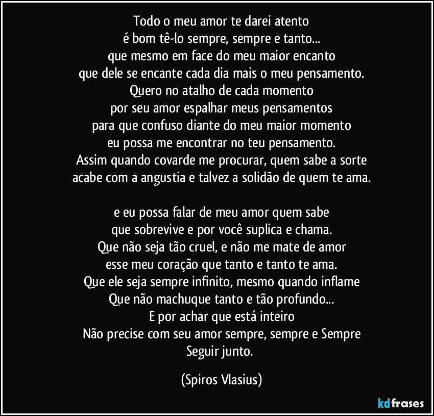 Todo o meu amor te darei atento
é bom tê-lo sempre, sempre e tanto...
que mesmo em face do meu maior encanto
que dele se encante cada dia mais o meu pensamento.
Quero no atalho de cada momento
por seu amor espalhar meus pensamentos
para que confuso diante do meu maior momento
eu possa me encontrar no teu pensamento.
Assim quando covarde me procurar, quem sabe a sorte
acabe com a angustia e talvez a solidão de quem te ama.

e eu possa falar de meu amor quem sabe
que sobrevive e por você suplica e chama.
Que não seja tão cruel, e não me mate de amor
esse meu coração que tanto e tanto te ama.
Que ele seja sempre infinito, mesmo quando inflame
Que não machuque tanto e tão profundo...
E por achar que está inteiro
Não precise com seu amor sempre, sempre e Sempre
Seguir junto. (Spiros Vlasius)