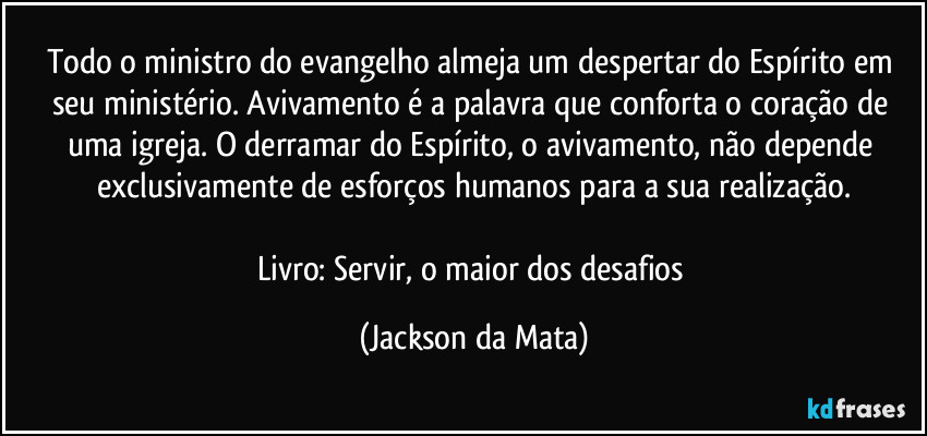 Todo o ministro do evangelho almeja um despertar do Espírito em seu ministério. Avivamento é a palavra que conforta o coração de uma igreja. O derramar do Espírito, o avivamento, não depende exclusivamente de esforços humanos para a sua realização.

Livro: Servir, o maior dos desafios (Jackson da Mata)