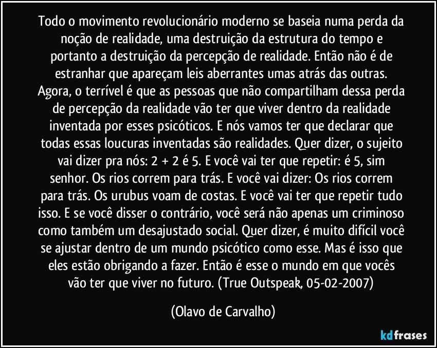 Todo o movimento revolucionário moderno se baseia numa perda da noção de realidade, uma destruição da estrutura do tempo e portanto a destruição da percepção de realidade. Então não é de estranhar que apareçam leis aberrantes umas atrás das outras. Agora, o terrível é que as pessoas que não compartilham dessa perda de percepção da realidade vão ter que viver dentro da realidade inventada por esses psicóticos. E nós vamos ter que declarar que todas essas loucuras inventadas são realidades. Quer dizer, o sujeito vai dizer pra nós: 2 + 2 é 5. E você vai ter que repetir: é 5, sim senhor. Os rios correm para trás. E você vai dizer: Os rios correm para trás. Os urubus voam de costas. E você vai ter que repetir tudo isso. E se você disser o contrário, você será não apenas um criminoso como também um desajustado social. Quer dizer, é muito difícil você se ajustar dentro de um mundo psicótico como esse. Mas é isso que eles estão obrigando a fazer. Então é esse o mundo em que vocês vão ter que viver no futuro. (True Outspeak, 05-02-2007) (Olavo de Carvalho)