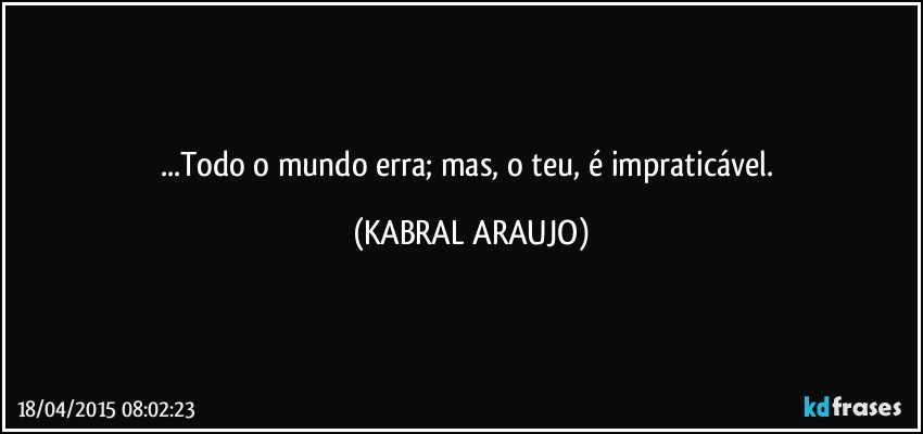 ...Todo o mundo erra; mas, o teu, é impraticável. (KABRAL ARAUJO)