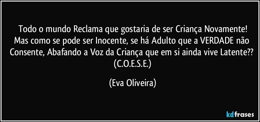 Todo o mundo Reclama que gostaria de ser Criança Novamente!
Mas como se pode ser Inocente, se há Adulto que a VERDADE não Consente, Abafando a Voz  da Criança que em si ainda vive Latente??  (C.O.E.S.E.) (Eva Oliveira)