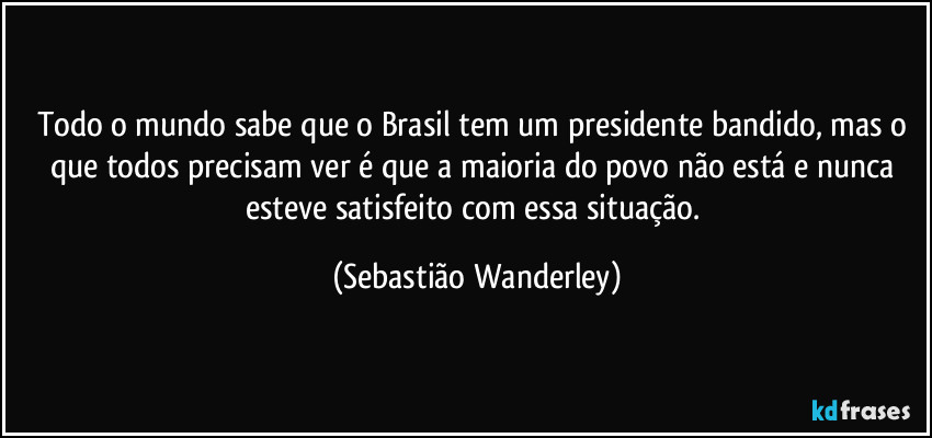 Todo o mundo sabe que o Brasil tem um presidente bandido, mas o que todos precisam ver é que a maioria do povo não está e nunca esteve satisfeito com essa situação. (Sebastião Wanderley)