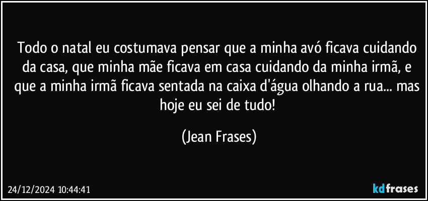 Todo o natal eu costumava pensar que a minha avó ficava cuidando da casa, que minha mãe ficava em casa cuidando da minha irmã, e que a minha irmã ficava sentada na caixa d'água olhando a rua... mas hoje eu sei de tudo! (Jean Frases)