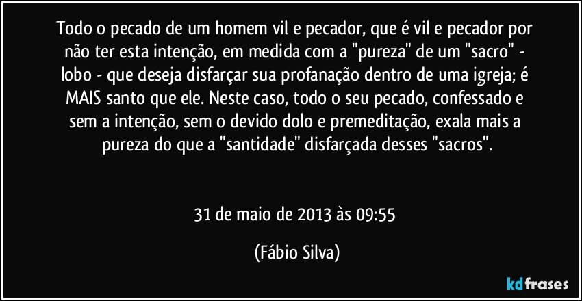 Todo o pecado de um homem vil e pecador, que é vil e pecador por não ter esta intenção, em medida com a "pureza" de um "sacro" - lobo - que deseja disfarçar sua profanação dentro de uma igreja; é MAIS santo que ele. Neste caso, todo o seu pecado, confessado e sem a intenção, sem o devido dolo e premeditação, exala mais a pureza do que a "santidade" disfarçada desses "sacros".


31 de maio de 2013 às 09:55 (Fábio Silva)