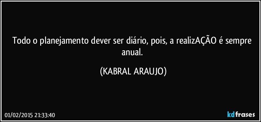 Todo o planejamento dever ser diário, pois, a realizAÇÃO é sempre anual. (KABRAL ARAUJO)