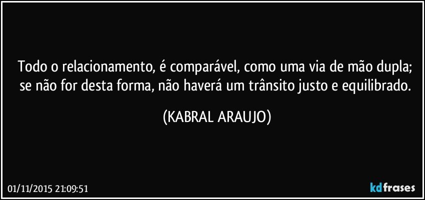 Todo o relacionamento, é comparável, como uma via de mão dupla; se não for desta forma, não haverá um trânsito justo e equilibrado. (KABRAL ARAUJO)