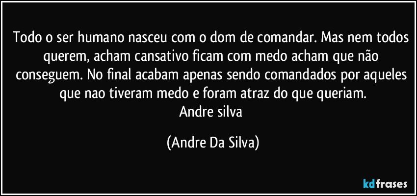 Todo o ser humano nasceu com o dom de comandar. Mas nem todos querem, acham cansativo ficam com medo acham que não conseguem. No final acabam apenas sendo comandados por aqueles que nao tiveram medo e foram atraz do que queriam.
Andre silva (Andre Da Silva)