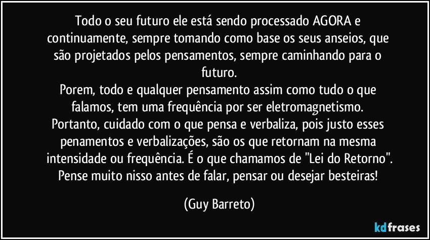 Todo o seu futuro ele está sendo processado AGORA e continuamente, sempre tomando como base os seus anseios, que são projetados pelos pensamentos, sempre caminhando para o futuro.
Porem, todo e qualquer pensamento assim como tudo o que falamos, tem uma frequência por ser eletromagnetismo. 
Portanto, cuidado com o que pensa e verbaliza, pois justo esses penamentos e verbalizações, são os que retornam na mesma intensidade ou frequência. É o que chamamos de "Lei do Retorno".
Pense muito nisso antes de falar, pensar ou desejar besteiras! (Guy Barreto)