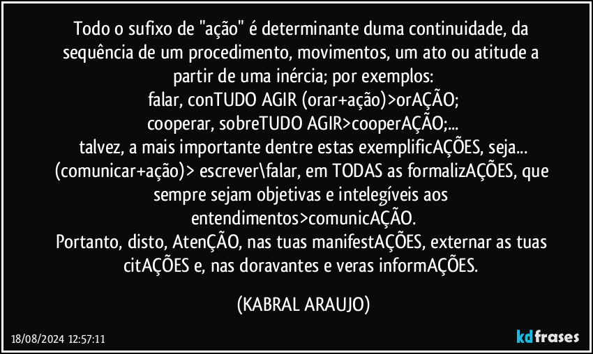 Todo o sufixo de "ação" é determinante duma continuidade, da sequência de um procedimento, movimentos, um ato ou atitude a partir de uma inércia; por exemplos:
falar, conTUDO AGIR (orar+ação)>orAÇÃO;
cooperar, sobreTUDO AGIR>cooperAÇÃO;...
talvez, a mais importante dentre estas exemplificAÇÕES, seja...
(comunicar+ação)> escrever\falar, em TODAS as formalizAÇÕES, que sempre sejam objetivas e intelegíveis aos entendimentos>comunicAÇÃO.
Portanto, disto, AtenÇÃO, nas tuas manifestAÇÕES, externar as tuas citAÇÕES e, nas doravantes e veras informAÇÕES. (KABRAL ARAUJO)