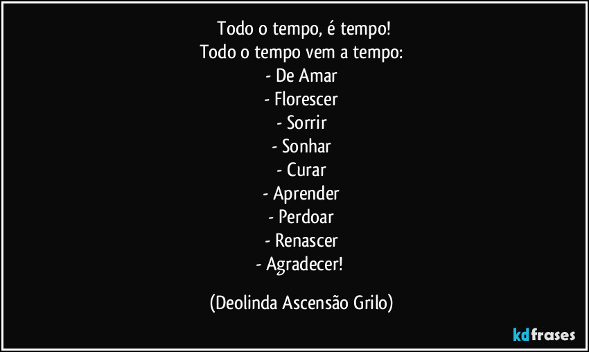 ⁠Todo o tempo, é tempo!
Todo o tempo vem a tempo:
- De Amar
- Florescer
- Sorrir
- Sonhar
- Curar
- Aprender
- Perdoar
- Renascer
- Agradecer! (Deolinda Ascensão Grilo)