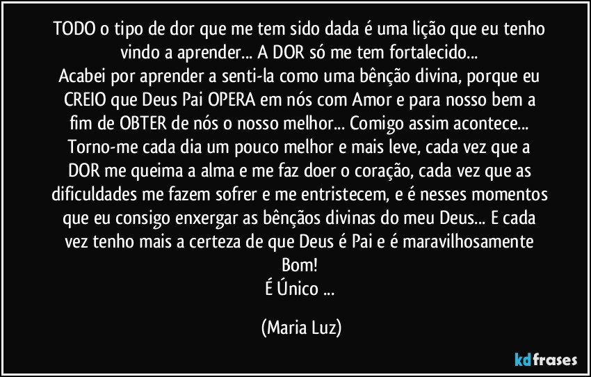 TODO o tipo de dor que me tem sido dada é uma lição que eu tenho vindo a aprender... A DOR só me tem fortalecido... 
Acabei por aprender a senti-la como uma bênção divina, porque eu CREIO que Deus Pai OPERA em nós com Amor e para nosso bem  a fim de OBTER de nós o nosso melhor... Comigo assim acontece... Torno-me cada dia um pouco melhor e mais leve, cada vez que a DOR me queima a alma e me faz doer o coração, cada vez que as dificuldades me fazem sofrer e me entristecem, e é nesses momentos que eu consigo enxergar as bênçãos divinas do meu Deus... E cada vez tenho mais a certeza de que Deus é Pai e é maravilhosamente Bom! 
É Único ... (Maria Luz)