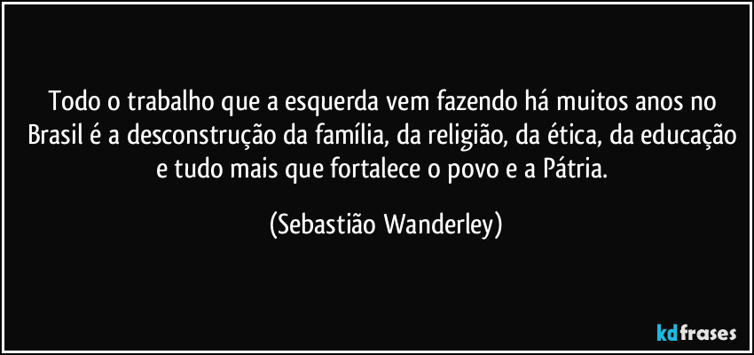 Todo o trabalho que a esquerda vem fazendo há muitos anos no Brasil é a desconstrução da família, da religião, da ética, da educação e tudo mais que fortalece o povo e a Pátria. (Sebastião Wanderley)