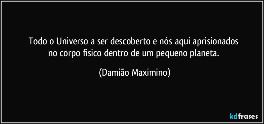 Todo o Universo a ser descoberto e nós aqui aprisionados 
no corpo físico dentro de um pequeno planeta. (Damião Maximino)