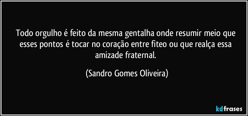 Todo orgulho é feito da mesma gentalha onde resumir meio que esses pontos é tocar no coração entre fiteo ou que realça essa amizade fraternal. (Sandro Gomes Oliveira)