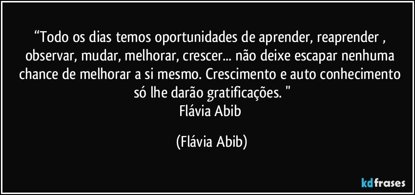 “Todo os dias temos oportunidades de aprender, reaprender , observar, mudar, melhorar, crescer... não deixe escapar nenhuma chance de melhorar a si mesmo. Crescimento e auto conhecimento só lhe darão gratificações. "
Flávia Abib (Flávia Abib)