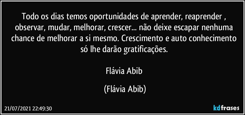 Todo os dias temos oportunidades de aprender, reaprender , observar, mudar, melhorar, crescer... não deixe escapar nenhuma chance de melhorar a si mesmo. Crescimento e auto conhecimento só lhe darão gratificações. 

Flávia Abib (Flávia Abib)